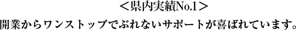 県内実績No.1 開業からワンストップでぶれないサポートが喜ばれています。