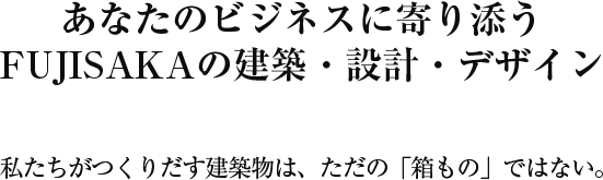 あなたのビジネスに寄り添う FUJISAKAの建築・設計・デザイン 私たちがつくりだす建築物は、ただの「箱もの」ではない。