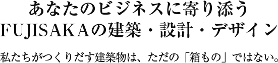 あなたのビジネスに寄り添う FUJISAKAの建築・設計・デザイン 私たちがつくりだす建築物は、ただの「箱もの」ではない。